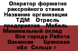 Оператор форматно-раксройного станка › Название организации ­ ТДМ › Отрасль предприятия ­ Мебель › Минимальный оклад ­ 40 000 - Все города Работа » Вакансии   . Брянская обл.,Сельцо г.